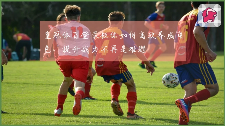 皇冠体育登录教你如何高效养成角色，提升战力不再是难题