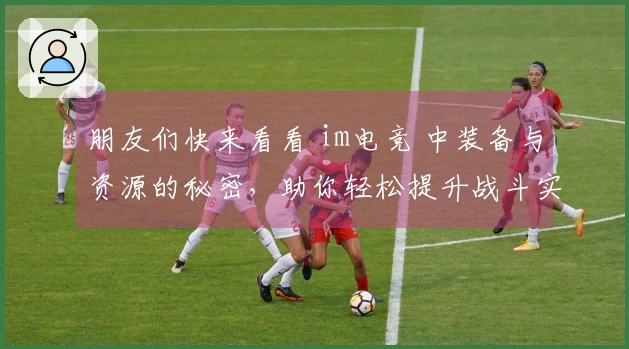 朋友们快来看看 im电竞 中装备与资源的秘密，助你轻松提升战斗实力！